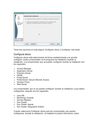 Tiene dos opciones en esta página: Configurar ahora y Configurar más tarde.
Configurar ahora
Configurar ahora está seleccionado de forma predeterminada y le permite
configurar ciertos componentes en el programa de instalación durante la
instalación. Los componentes que se pueden configurar durante la instalación son
los siguientes:
 Access Manager
 Application Server
 Directory Server
 HADB
 Portal Server
 Portal Server Secure Remote Access
 Servidor Proxy
 Web Server
Los componentes que no se pueden configurar durante la instalación y que deben
configurarse después son los siguientes:
 Java DB
 Monitoring Console
 Service Registry
 Sun Cluster
 Sun Cluster Agents
 Sun Cluster Geographic Edition
Cuando selecciona Configurar ahora para los componentes que pueden
configurarse durante la instalación, el instalador le pedirá información sobre
 