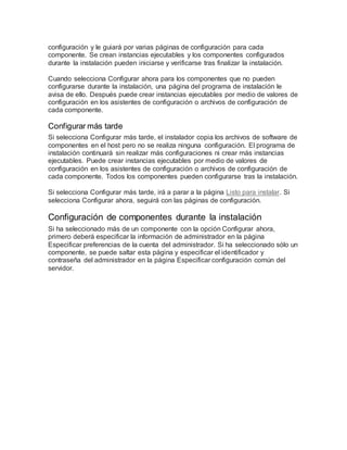 configuración y le guiará por varias páginas de configuración para cada
componente. Se crean instancias ejecutables y los componentes configurados
durante la instalación pueden iniciarse y verificarse tras finalizar la instalación.
Cuando selecciona Configurar ahora para los componentes que no pueden
configurarse durante la instalación, una página del programa de instalación le
avisa de ello. Después puede crear instancias ejecutables por medio de valores de
configuración en los asistentes de configuración o archivos de configuración de
cada componente.
Configurar más tarde
Si selecciona Configurar más tarde, el instalador copia los archivos de software de
componentes en el host pero no se realiza ninguna configuración. El programa de
instalación continuará sin realizar más configuraciones ni crear más instancias
ejecutables. Puede crear instancias ejecutables por medio de valores de
configuración en los asistentes de configuración o archivos de configuración de
cada componente. Todos los componentes pueden configurarse tras la instalación.
Si selecciona Configurar más tarde, irá a parar a la página Listo para instalar. Si
selecciona Configurar ahora, seguirá con las páginas de configuración.
Configuración de componentes durante la instalación
Si ha seleccionado más de un componente con la opción Configurar ahora,
primero deberá especificar la información de administrador en la página
Especificar preferencias de la cuenta del administrador. Si ha seleccionado sólo un
componente, se puede saltar esta página y especificar el identificador y
contraseña del administrador en la página Especificar configuración común del
servidor.
 