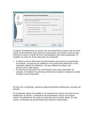 La página de preferencias de cuenta sirve para especificar si quiere usar la misma
cuenta de administrador para todos los componentes de producto o proporcionar
información sobre la cuenta de forma individualizada para cada componente. El
resultado de cada una de las elecciones es el siguiente:
 Si utiliza la misma información de administrador para todos los componentes
de producto, el programa de instalación no le pedirá esta información en las
siguientes páginas de instalación, sino que utilizará los valores que
proporcione en esta página.
 Si proporciona información de administrador para cada componente de
producto, el instalador le pedirá esta información durante la instalación cuando
configura cada componente.
Al hacer clic en Siguiente, aparece la página Especificar preferencias comunes del
servidor.
En la siguiente captura de pantalla no se muestran los campos asociados con el
identificador de usuario y contraseña del administrador porque en la página
anterior de preferencias de cuenta se especificó que se quería utilizar una sola
cuenta y contraseña de administrador para todos los componentes.
 