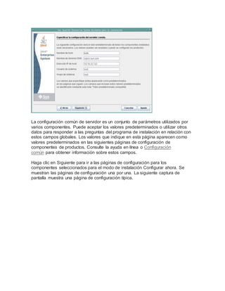La configuración común de servidor es un conjunto de parámetros utilizados por
varios componentes. Puede aceptar los valores predeterminados o utilizar otros
datos para responder a las preguntas del programa de instalación en relación con
estos campos globales. Los valores que indique en esta página aparecen como
valores predeterminados en las siguientes páginas de configuración de
componentes de productos. Consulte la ayuda en línea o Configuración
común para obtener información sobre estos campos.
Haga clic en Siguiente para ir a las páginas de configuración para los
componentes seleccionados para el modo de instalación Configurar ahora. Se
muestran las páginas de configuración una por una. La siguiente captura de
pantalla muestra una página de configuración típica.
 