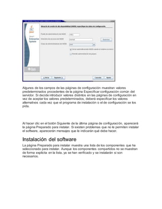 Algunos de los campos de las páginas de configuración muestran valores
predeterminados procedentes de la página Especificar configuración común del
servidor. Si decide introducir valores distintos en las páginas de configuración en
vez de aceptar los valores predeterminados, deberá especificar los valores
alternativos cada vez que el programa de instalación o el de configuración se los
pida.
Al hacer clic en el botón Siguiente de la última página de configuración, aparecerá
la página Preparado para instalar. Si existen problemas que no le permiten instalar
el software, aparecerán mensajes que le indicarán qué debe hacer.
Instalación del software
La página Preparado para instalar muestra una lista de los componentes que ha
seleccionado para instalar. Aunque los componentes compartidos no se muestran
de forma explícita en la lista, ya se han verificado y se instalarán si son
necesarios.
 
