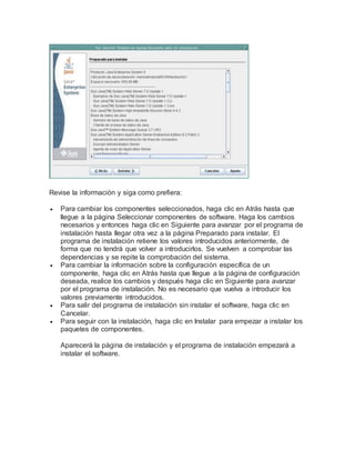 Revise la información y siga como prefiera:
 Para cambiar los componentes seleccionados, haga clic en Atrás hasta que
llegue a la página Seleccionar componentes de software. Haga los cambios
necesarios y entonces haga clic en Siguiente para avanzar por el programa de
instalación hasta llegar otra vez a la página Preparado para instalar. El
programa de instalación retiene los valores introducidos anteriormente, de
forma que no tendrá que volver a introducirlos. Se vuelven a comprobar las
dependencias y se repite la comprobación del sistema.
 Para cambiar la información sobre la configuración específica de un
componente, haga clic en Atrás hasta que llegue a la página de configuración
deseada, realice los cambios y después haga clic en Siguiente para avanzar
por el programa de instalación. No es necesario que vuelva a introducir los
valores previamente introducidos.
 Para salir del programa de instalación sin instalar el software, haga clic en
Cancelar.
 Para seguir con la instalación, haga clic en Instalar para empezar a instalar los
paquetes de componentes.
Aparecerá la página de instalación y el programa de instalación empezará a
instalar el software.
 