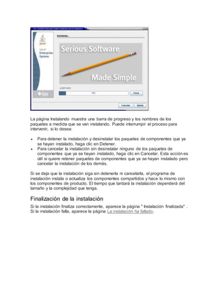 La página Instalando muestra una barra de progreso y los nombres de los
paquetes a medida que se van instalando. Puede interrumpir el proceso para
intervenir, si lo desea:
 Para detener la instalación y desinstalar los paquetes de componentes que ya
se hayan instalado, haga clic en Detener.
 Para cancelar la instalación sin desinstalar ninguno de los paquetes de
componentes que ya se hayan instalado, haga clic en Cancelar. Esta acción es
útil si quiere retener paquetes de componentes que ya se hayan instalado pero
cancelar la instalación de los demás.
Si se deja que la instalación siga sin detenerla ni cancelarla, el programa de
instalación instala o actualiza los componentes compartidos y hace lo mismo con
los componentes de producto. El tiempo que tardará la instalación dependerá del
tamaño y la complejidad que tenga.
Finalización de la instalación
Si la instalación finaliza correctamente, aparece la página " Instalación finalizada" .
Si la instalación falla, aparece la página La instalación ha fallado.
 