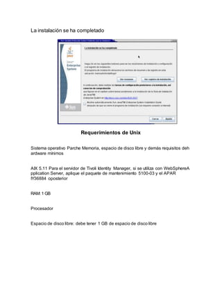 La instalación se ha completado
Requerimientos de Unix
Sistema operativo Parche Memoria, espacio de disco libre y demás requisitos deh
ardware mínimos
AIX 5.11 Para el servidor de Tivoli Identity Manager, si se utiliza con WebSphereA
pplication Server, aplique el paquete de mantenimiento 5100-03 y el APAR
IY36884 oposterior
RAM: 1 GB
Procesador
Espacio de disco libre: debe tener 1 GB de espacio de disco libre
 