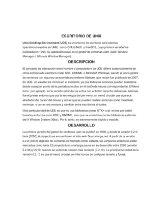 ESCRITORIO DE UNIX
Unix Desktop Environment (UDE) es un entorno de escritorio para sitemas
operativos basados en UNIX, como GNU/LINUX y freeBDS, cuya primera versión fue
publicada en 1998. Su aplicación clave es el gestor de ventanas uwm (UDE Window
Manager o Ultimate Window Manager).
DESCRIPCION
El concepto de interacción entre hombre y computadora de UDE difiere sustancialmente de
otros entornos de escritorio como KDE, GNOME o Microsoft Windows, siendo el único gestor
de ventanas con algunas características similares Metisse, que recién fue publicado en 2007.
En UDE, no existen los íconos en el escritorio, ya que todas las acciones pueden realizarse
desde cualquier punto de la pantalla con clics en el botón de mouse correspondiente. El Menú
Inicio, por ejemplo, en la versión estándar se activa con el botón derecho del mouse. Además
fue el primer entorno que usa la tecnología del pie menu: un menú circular que aparece
alrededor del cursor del mouse y con el que se pueden realizar acciones como maximizar,
minimizar o cerrar una ventana y cambiar entre escritorios virtuales.
Otra particularidad de UDE es que no usa bibliotecas como GTK+ o qt en las que están
basados entornos como KDE y GNOME, sino que se conforma con las bibliotecas estándar
del X Window System (Xlibs). Por lo tanto, es extremamente rápido y estable.
DESARROLLO
La primera versión del gestor de ventanas uwm se publicó en 1998, y desde la versión 0.2.5-
beta (2000) el proyecto se encuentra en el sitio web Sourceforge.net. A partir de la versión
0.2.8 (2002) el gestor de ventanas es marcado como estable, las versiones anteriores están
marcadas como beta. El proyecto tuvo una larga pausa en su desarrollo entre 2006 (versión
0.2.9b) y 2010, cuando se publicó la versión más reciente (0.2.10). La principal novedad de la
versión 0.2.10 es que el menú circular permite íconos de cualquier tamaño y forma.
 
