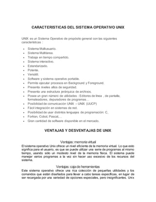 CARACTERISTICAS DEL SISTEMA OPERATIVO UNIX
UNIX es un Sistema Operativo de propósito general con las siguientes
características :
 Sistema Multiusuario.
 Sistema Multitarea.
 Trabaja en tiempo compartido.
 Sistema interactivo.
 Estandarizado.
 Potente.
 Versátil.
 Software y sistema operativo portable.
 Permite ejecutar procesos en Background y Foreground.
 Presenta niveles altos de seguridad.
 Presenta una estructura jerárquica de archivos.
 Posee un gran número de utilidades : Editores de línea , de pantalla,
formateadores, depuradores de programas…
 Posibilidad de comunicación UNIX – UNIX (UUCP)
 Fácil integración en sistemas de red.
 Posibilidad de usar distintos lenguajes de programación: C,
 Fortran, Cobol, Pascal,…
 Gran cantidad de software disponible en el mercado.
VENTAJAS Y DESVENTAJAS DE UNIX
Ventajas:memoriavirtual
El sistema operativo Unix ofrece un nivel eficiente de la memoria virtual. Lo que esto
significa para el usuario, es que se puede utilizar una serie de programas al mismo
tiempo, usando sólo un modesto nivel de la memoria física. El sistema puede
manejar varios programas a la vez sin hacer uso excesivo de los recursos del
sistema.
Ventajas:cajade herramientas
Este sistema operativo ofrece una rica colección de pequeñas utilidades y los
comandos que están diseñados para llevar a cabo tareas específicas, en lugar de
ser recargada por una variedad de opciones especiales, pero insignificantes. Unix
 