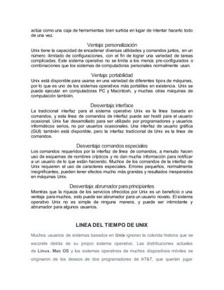 actúa como una caja de herramientas bien surtida en lugar de intentar hacerlo todo
de una vez.
Ventaja: personalización
Unix tiene la capacidad de encadenar diversas utilidades y comandos juntos, en un
número ilimitado de configuraciones, con el fin de lograr una variedad de tareas
complicadas. Este sistema operativo no se limita a los menús pre-configurados o
combinaciones que los sistemas de computadoras personales normalmente usan.
Ventaja: portabilidad
Unix está disponible para usarse en una variedad de diferentes tipos de máquinas,
por lo que es uno de los sistemas operativos más portátiles en existencia. Unix se
puede ejecutar en computadoras PC y Macintosh, y muchas otras máquinas de
computación también.
Desventaja:interface
La tradicional interfaz para el sistema operativo Unix es la línea basada en
comandos, y esta línea de comandos de interfaz puede ser hostil para el usuario
ocasional. Unix fue desarrollado para ser utilizado por programadores y usuarios
informáticos serios, no por usuarios ocasionales. Una interfaz de usuario gráfica
(GUI) también está disponible, pero la interfaz tradicional de Unix es la línea de
comandos.
Desventaja:comandos especiales
Los comandos requeridos por la interfaz de línea de comandos, a menudo hacen
uso de esquemas de nombres crípticos y no dan mucha información para notificar
a un usuario de lo que están haciendo. Muchos de los comandos de la interfaz de
Unix requieren el uso de caracteres especiales. Errores pequeños, normalmente
insignificantes, pueden tener efectos mucho más grandes y resultados inesperados
en máquinas Unix.
Desventaja:abrumadorparaprincipiantes
Mientras que la riqueza de los servicios ofrecidos por Unix es un beneficio o una
ventaja para muchos, esto puede ser abrumador para un usuario novato. El sistema
operativo Unix no es simple de ninguna manera, y puede ser intimidante y
abrumador para algunos usuarios.
LINEA DEL TIEMPO DE UNIX
Muchos usuarios de sistemas basados en Unix ignoran la colorida historia que se
esconde detrás de su propio sistema operativo. Las distribuciones actuales
de Linux, Mac OS y los sistemas operativos de muchos dispositivos móviles se
originaron de los deseos de dos programadores de AT&T, que querían jugar
 