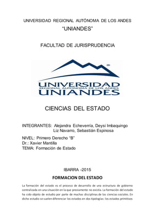 UNIVERSIDAD REGIONAL AUTÓNOMA DE LOS ANDES
“UNIANDES”
FACULTAD DE JURISPRUDENCIA
CIENCIAS DEL ESTADO
INTEGRANTES: Alejandra Echeverría, Deysi Imbaquingo
Liz Navarro, Sebastián Espinosa
NIVEL: Primero Derecho “B”
Dr.: Xavier Mantilla
TEMA: Formación de Estado
IBARRA -2015
FORMACION DEL ESTADO
La formación del estado es el proceso de desarrollo de una estructura de gobierno
centralizada en una situación en la que previamente no existía. La formación del estado
ha sido objeto de estudio por parte de muchas disciplinas de las ciencias sociales. En
dicho estudio se suelen diferenciar los estados en dos tipologías: los estados primitivos
 