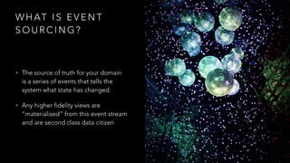 W H AT I S E V E N T
S O U R C I N G ?
• The source of truth for your domain
is a series of events that tells the
system what state has changed.
• Any higher fidelity views are
“materialised” from this event stream
and are second class data citizen
 