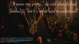 “It seems very pretty,” she said when she had
finished it, “but it’s rather hard to understand!”
( Y O U S E E S H E D I D N ’ T L I K E T O C O N F E S S ,
E V E N T O H E R S E L F, T H AT S H E C O U L D N ’ T
M A K E I T O U T AT A L L . )
 