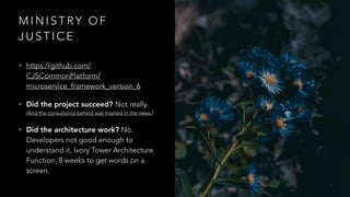 M I N I S T RY O F
J U S T I C E
• https://github.com/
CJSCommonPlatform/
microservice_framework_version_6
• Did the project succeed? Not really.
(And the consultancy behind was trashed in the news.)
• Did the architecture work? No.
Developers not good enough to
understand it, Ivory Tower Architecture
Function, 8 weeks to get words on a
screen.
 