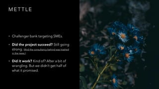 M E T T L E
• Challenger bank targeting SMEs.
• Did the project succeed? Still going
strong. (And the consultancy behind was trashed
in the news.)
• Did it work? Kind of? After a bit of
wrangling. But we didn’t get half of
what it promised.
 