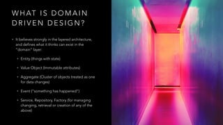 W H AT I S D O M A I N
D R I V E N D E S I G N ?
• It believes strongly in the layered architecture,
and defines what it thinks can exist in the
“domain” layer:
• Entity (things with state)
• Value Object (Immutable attributes)
• Aggregate (Cluster of objects treated as one
for data changes)
• Event (“something has happened”)
• Service, Repository, Factory (for managing
changing, retrieval or creation of any of the
above)
 