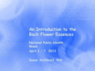 An Introduction to the
Bach Flower Essences
National Public Health
Week
April 1 – 7, 2012

Susan Archibald, PhD
 