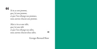 Si tu as une pomme,
que j’ai une pomme,
et que l’on échange nos pommes,
nous aurons chacun une pomme.

Mais si tu as une idée,
que j’ai une idée
et que l’on échange nos idées,
nous aurons chacun deux idées.

                     Georges Bernard Shaw
 