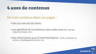 seomix.fr
4 axes de contenus
De vrais contenus dans ces pages :
 Des cas concrets de clients
 Les spécificité de l’architecture dans cette zone (PLU, décrets,
risques sismiques, etc.)
 Des informations pour le chef d’entreprise : accès, transports en
commun, développements futurs, etc.
 