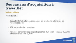 seomix.fr
Des canaux d’acquisition à
travailler
Les salons
 Décuplez l’effet salon en annonçant les prochains salons sur les
réseaux sociaux
 Affichez sur le site ces salons
 Relancez par email les prospects proches d’un salon : « venez au salon
et réduisez de 10% le prix »
Les leviers existants
 