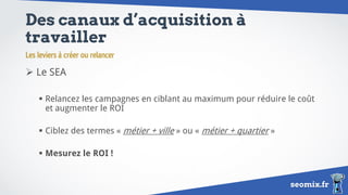 seomix.fr
Des canaux d’acquisition à
travailler
 Le SEA
 Relancez les campagnes en ciblant au maximum pour réduire le coût
et augmenter le ROI
 Ciblez des termes « métier + ville » ou « métier + quartier »
 Mesurez le ROI !
Les leviers à créer ou relancer
 