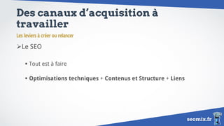 seomix.fr
Des canaux d’acquisition à
travailler
Le SEO
 Tout est à faire
 Optimisations techniques + Contenus et Structure + Liens
Les leviers à créer ou relancer
 