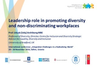 Leadership	role	in	promoting	diversity	
and	non-discriminating	workplaces
Prof.	Uduak [Udy]	Archibong	MBE
Professor	of	Diversity;Director,	Centre	for	Inclusion	and	DiversityStrategic	
Advisor	for	Equality,	Diversity	and	Inclusion
University	of	Bradford,	UK
International	conference „Integration Challenges in	a	Radicalizing World“
29	– 30	November	2016,	Tallinn,	 Estonia
 