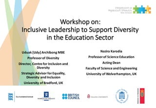 Workshop	on:
Inclusive	Leadership	to	Support	Diversity	
in	the	Education	Sector
Uduak	[Udy]	Archibong	MBE
Professor	of	Diversity
Director,	Centre	for	Inclusion	and	
Diversity
Strategic	Advisor	for	Equality,	
Diversity	and	Inclusion
University	of	Bradford,	UK
Nazira	Karodia
Professor	of	Science	Education
Acting	Dean
Faculty	of	Science	and	Engineering
University	of	Wolverhampton,	UK
 