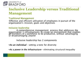 Inclusive Leadership versus Traditional
Management
Traditional Management
•Effective and efficient utilisation of employees in pursuit of the
organization’s mission, goals and objectives
Inclusive leadership
A comprehensive management process that addresses the
organisation’s infrastructures to create an environment that enables
all members of a workforce to be productive, without advantaging
or disadvantaging anyone
Inclusive leadership has 2 components
§As an individual – setting a tone for diversity
§As a power in the infrastructure – eliminating structural inequality
 