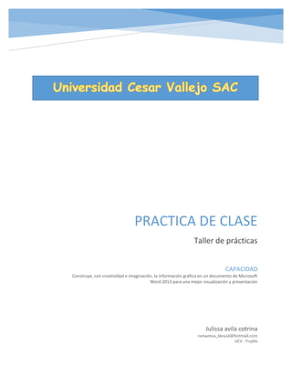 PRACTICA DE CLASE
Taller de prácticas
Julissa avila cotrina
romantica_libra14@hotmail.com
UCV - Trujillo
CAPACIDAD
Construye, con creatividad e imaginación, la información gráfica en un documento de Microsoft
Word 2013 para una mejor visualización y presentación
 