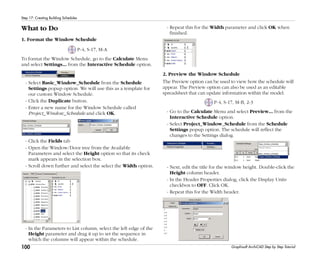 100
Step 17: Creating Building Schedules
Graphisoft ArchiCAD Step by Step Tutorial
What to Do
1. Format the Window Schedule
P-4, S-17, M-A
To format the Window Schedule, go to the Calculate Menu
and select Settings... from the Interactive Schedule option.
- Select Basic_Window_Schedule from the Schedule
Settings popup option. We will use this as a template for
our custom Window Schedule.
- Click the Duplicate button.
- Enter a new name for the Window Schedule called
Project_Window_Schedule and click OK.
- Click the Fields tab
- Open the Window/Door tree from the Available
Parameters and select the Height option so that its check
mark appears in the selection box.
- Scroll down further and select the select the Width option.
- In the Parameters to List column, select the left edge of the
Height parameter and drag it up to set the sequence in
which the columns will appear within the schedule.
- Repeat this for the Width parameter and click OK when
finished.
2. Preview the Window Schedule
The Preview option can be used to view how the schedule will
appear. The Preview option can also be used as an editable
spreadsheet that can update information within the model.
P-4, S-17, M-B, 2-3
- Go to the Calculate Menu and select Preview... from the
Interactive Schedule option.
- Select Project_Window_Schedule from the Schedule
Settings popup option. The schedule will reflect the
changes to the Settings dialog.
- Next, edit the title for the window height. Double-click the
Height column header.
- In the Header Properties dialog, click the Display Units
checkbox to OFF. Click OK.
- Repeat this for the Width header.
 