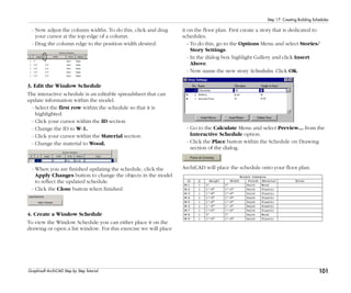 101
Step 17: Creating Building Schedules
Graphisoft ArchiCAD Step by Step Tutorial
- Now adjust the column widths. To do this, click and drag
your cursor at the top edge of a column.
- Drag the column edge to the position width desired.
3. Edit the Window Schedule
The interactive schedule is an editable spreadsheet that can
update information within the model.
- Select the first row within the schedule so that it is
highlighted.
- Click your cursor within the ID section
- Change the ID to W-1.
- Click your cursor within the Material section.
- Change the material to Wood.
- When you are finished updating the schedule, click the
Apply Changes button to change the objects in the model
to reflect the updated schedule.
- Click the Close button when finished.
4. Create a Window Schedule
To view the Window Schedule you can either place it on the
drawing or open a list window. For this exercise we will place
it on the floor plan. First create a story that is dedicated to
schedules.
- To do this, go to the Options Menu and select Stories/
Story Settings.
- In the dialog box highlight Gallery and click Insert
Above.
- Now name the new story Schedules. Click OK.
- Go to the Calculate Menu and select Preview... from the
Interactive Schedule option.
- Click the Place button within the Schedule on Drawing
section of the dialog.
ArchiCAD will place the schedule onto your floor plan.
 
