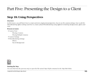 103
Step 18: Using Perspectives
Graphisoft ArchiCAD Step by Step Tutorial
Part Five: Presenting the Design to a Client
Step 18: Using Perspectives
Overview
In this Lesson, you will learn how to create and store single point perspectives, how to use the camera settings, how to edit the
PhotoRendering Effects settings and how to create a final PhotoRendering using different rendering backgrounds, effects and
sizes.
Process to Learn
• Camera Tool
Placing a Camera
Placing Multiple Cameras
• Camera Settings
• PhotoRendering Settings
Effects
Size & Background
Starting the Step
Use your file from the previous step or open the file named Step-18.pln contained in the Step Files folder.
 