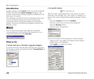 104
Step 18: Using Perspectives
Graphisoft ArchiCAD Step by Step Tutorial
Introduction
Double-clicking on the Camera Tool's icon in the ArchiCAD
Toolbox will open the Camera Settings dialog box. The
contents of the Camera Settings dialog box is different for all
three types of Cameras.
This dialog box and the Floor Plan are simultaneously active,
so you can alter the settings, the camera locations and
orientations without repeatedly opening and closing the
window. However, the dialog box disappears while the 3D
Window is open.
You can choose the camera type either by clicking the
corresponding tab at the top part of the dialog box or as a
Construction Method from the Info Box.
What to Do
1. Set the View Set to "Site Plan" using the Navigator
To set the View Set to the Site Plan, click the View Sets tab in
the Navigator palette and double click the "Ground Floor" in
the Site Plan view set.
2. Set up the Camera
P-5, S-18, M-A, 2-3
When you take a photograph with a real camera, you must
adjust the camera height, view, view angle, etc. Similarly, we
must set the camera settings before placing using the Camera
Tool.
- Open the Camera tool from the Toolbox.
- Click the Camera tab at the top of the dialog box.
- Click the Rename button.
- Type the name "Perspectives".
Now we can create the new perspective camera settings.
- Adjust its view cone angle to 40 degrees and its target Z
height value to 12’ (3600mm).
- Click Apply to confirm the settings.
 