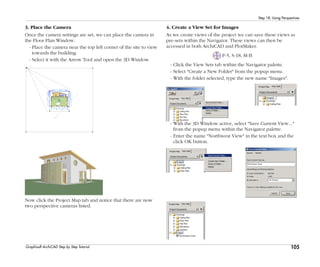 105
Step 18: Using Perspectives
Graphisoft ArchiCAD Step by Step Tutorial
3. Place the Camera
Once the camera settings are set, we can place the camera in
the Floor Plan Window.
- Place the camera near the top left corner of the site to view
towards the building.
- Select it with the Arrow Tool and open the 3D Window.
Now click the Project Map tab and notice that there are now
two perspective cameras listed.
4. Create a View Set for Images
As we create views of the project we can save these views as
pre-sets within the Navigator. These views can then be
accessed in both ArchiCAD and PlotMaker.
P-5, S-18, M-B
- Click the View Sets tab within the Navigator palette.
- Select "Create a New Folder" from the popup menu.
- With the folder selected, type the new name "Images".
- With the 3D Window active, select "Save Current View..."
from the popup menu within the Navigator palette.
- Enter the name "Northwest View" in the text box and the
click OK button.
 