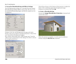106
Step 18: Using Perspectives
Graphisoft ArchiCAD Step by Step Tutorial
5. Set up the PhotoRendering and Effects Settings
The PhotoRendering settings are controlled from the Image/
PhotoRendering Settings/Effects menu point. Be sure to use
the ArchiCAD Rendering Engine and that the options are set
as displayed.
Change to the Size and Background tab page and check
Picture at the top to import a background picture. Select from
your Step Library/Background images/
Sky_cloudy1_photo.jpg (select “JPEG Image type” from the
“Files of type” popup menu in the dialog to be able to choose
the background picture).
Check Show Picture at the bottom of the preview to adjust the
frame of the rendering against the background image.
Position it as desired and click OK.
6. Create a PhotoRendering
Execute the Image/PhotoRender Projection command and
wait for the result.
When the picture is complete, it can be saved in different
formats using the File/Save as command.
 