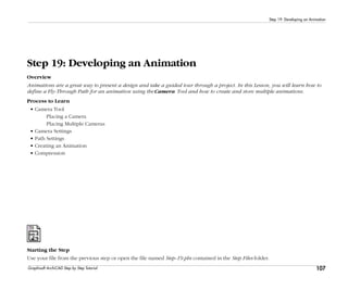 107
Step 19: Developing an Animation
Graphisoft ArchiCAD Step by Step Tutorial
Step 19: Developing an Animation
Overview
Animations are a great way to present a design and take a guided tour through a project. In this Lesson, you will learn how to
define a Fly-Through Path for an animation using the Camera Tool and how to create and store multiple animations.
Process to Learn
• Camera Tool
Placing a Camera
Placing Multiple Cameras
• Camera Settings
• Path Settings
• Creating an Animation
• Compression
Starting the Step
Use your file from the previous step or open the file named Step-19.pln contained in the Step Files folder.
 