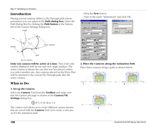 108
Step 19: Developing an Animation
Graphisoft ArchiCAD Step by Step Tutorial
Introduction
Placing several cameras defines a Fly-Through path whose
parameters you can adjust in the Path dialog box. Open the
Path Dialog Box by clicking the Path button at the bottom
left of the Camera Settings dialog box.
Only one camera will be active at a time. This is the only
camera displayed with its sun and view angle markers. The
active camera is always the one that was last placed, unless
you select another one. Any cameras placed on the Floor Plan
will be attached to the current Fly-Through path after the
active camera.
What to Do
1. Set up the Camera
Select the Camera Tool from the Toolbox and make sure
that the Camera tab page is chosen in the Camera/VR
Settings dialog box.
P-5, S-19, M-A, 1-4
The camera tool allows us to create different camera presets
that are saved with the Camera Tool. Let's create a new pre-
set for the animation path.
- Click the New button.
- Type in the name "Animations" and click OK.
2. Place the Cameras along the Animation Path
Place three cameras along a path as shown below.
 