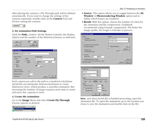 109
Step 19: Developing an Animation
Graphisoft ArchiCAD Step by Step Tutorial
After placing the cameras, a Fly-Through path will be defined
automatically. If you want to change the settings of the
cameras separately, double-click on the Camera Tool and
browse among the cameras.
3. Set Animation Path Settings
Click the Path... button. Set the Motion Controls, the Display
Option and the number of the Inbetween frames as indicated.
Each camera you add to the path is considered a keyframe.
ArchiCAD can interpolate between keyframes to create
Inbetween views, which produce a smoother animation. But
increasing the number of images requires more time to create
and more disc capacity to store.
4. Create the Animation
Go to the Image Menu and select Create Fly-Through.
Choose options as desired:
• Source: This option allows you to toggle between the 3D
Window or Photorendering Window option and to
define which frames are rendered.
• Result: With this option, choose the number of colors for
the animation and the compression. Graphisoft
recommends using Cinepak compression. The better the
image quality, the longer it will take to process.
Save, and when ArchiCAD is finished processing, open the
Animation file. To open the Animation, go to the location you
chose to save the Animation and double-click on the file.
 