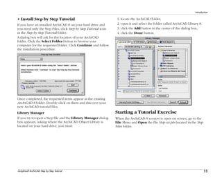 11
Introduction
Graphisoft ArchiCAD Step by Step Tutorial
• Install Step by Step Tutorial
If you have an installed ArchiCAD 8 on your hard drive and
you need only the Step Files, click Step by Step Tutorial icon
in the Step by Step Tutorial folder.
A dialog box will ask for the location of your ArchiCAD
folder. Click the Select Folder button to browse your
computer for the requested folder. Click Continue and follow
the installation procedure.
Once completed, the requested items appear in the existing
ArchiCAD 8 folder. Double-click on them and discover your
new ArchiCAD tutorial files.
Library Manager
If you try to open a Step file and the Library Manager dialog
box appears, asking where the ArchiCAD Object Library is
located on your hard drive, you must:
1. locate the ArchiCAD folder,
2. open it and select the folder called ArchiCAD Library 8,
3. click the Add button in the center of the dialog box,
4. click the Done button.
Starting a Tutorial Exercise
When the ArchiCAD 8 version is open on screen, go to the
File Menu and Open the file Step-xx.pln located in the Step
Files folder.
 