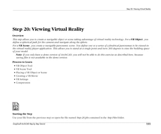 111
Step 20: Viewing Virtual Reality
Graphisoft ArchiCAD Step by Step Tutorial
Step 20: Viewing Virtual Reality
Overview
This step allows you to create a navigable object or scene taking advantage of virtual reality technology. For a VR Object, you
define a spherical path for the camera and navigate along the sphere.
For a VR Scene, you create a navigable panoramic scene. You define one or a series of cylindrical panoramas to be viewed in
the virtual reality player application. This allows you to stand at a single point and turn 360 degrees to view the building space
of your model.
Note: If you only have a demo version of ArchiCAD, you will not be able to do this exercise as described here, because
saving files is not available in the demo version.
Process to Learn
• VR Object Tool
• VR Scene Tool
• Placing a VR Object or Scene
• Creating a VR Movie
• VR Settings
• Compression
Starting the Step
Use your file from the previous step or open the file named Step-20.pln contained in the Step Files folder.
 