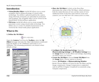 112
Step 20: Viewing Virtual Reality
Graphisoft ArchiCAD Step by Step Tutorial
Introduction
• Virtual Reality Object: ArchiCAD allows you to create
navigable objects taking advantage of virtual reality
technology. You define a spherical path for the camera
along which the viewpoint can optionally be positioned
and navigated. The navigable object can be viewed in the
QuickTime® VR MoviePlayer application.
• VR Scene: ArchiCAD allows you to create navigable
panoramic scenes using virtual reality technology. You
define one or a series of cylindrical panoramas to be
viewed in the virtual reality player application.
What to Do
1. Define the VR Object
P-5, S-20, M-A
Open the Camera Tool from the Toolbox, select the VR
Object tab page and enter the object information as indicated.
Enter the Radius as 50' (15000mm) and Center Z as 5'
(2000mm). The remaining parameters can remain at their
default settings.
• Place the VR Object: A click on the Floor Plan
determines the center of the VR Object, which will show
both the initial direction of view and the extent of view.
Additional clicks on the floor plan will not create new
cameras; you can only have one camera active at a time.
• Configure the Rendering Settings: Open the
Photorendering Settings or 3D Window Settings from
the Image Menu to set the effects and settings, depending
on which source you choose.
• Create the VR Object: Choose Create VR Object from
the Image Menu. Choose options as desired:
- Source: 3D Window or Photorendering Window
- Result: Choose Millions of Colors for the VR Object and the
Image compression. (Image Compression is supported
only by QTVR 2.0 Engine.) Graphisoft recommends using
Cinepak compression.
 