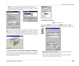 113
Step 20: Viewing Virtual Reality
Graphisoft ArchiCAD Step by Step Tutorial
Note: You must have the appropriate QuickTime VR
Extensions properly installed on your computer in order to
take advantage of this option.
The better the image quality, the longer it will take to process.
Save, and when ArchiCAD is finished processing, open the
VR Object file. To open the VR Object, go to the location you
chose to save the VR Object file and double-click on the file.
2. Set the View Set to "Floor Plan" using the Navigator
To set the View Set to the Floor Plan, click the View Sets tab
in the Navigator palette and double click the "Ground Floor"
in the Floor Plan view set:
3. Setup the VR Scene
P-5, S-20, M-B
Open the Camera Tool from the Toolbox, select the VR
Scene tab page and enter the object information as indicated.
• Place the VR Scene Nodes: A click on the Floor Plan
places the center of the VR Camera.
- Panorama 1: The first click places the camera and the
second click defines view direction.
 