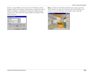 115
Step 20: Viewing Virtual Reality
Graphisoft ArchiCAD Step by Step Tutorial
Finally, choose Millions of Colors for the VR Object and the
Image Compression (image compression is supported only by
QTVR 2.0 Engine). Graphisoft recommends using Cinepak
compression. The better the image quality, the longer it will
take to process.
Save, and when ArchiCAD is finished processing, open the
VR Scene file. To open the VR Scene, go to the location you
chose to save the VR Scene and double-click on the file.
 