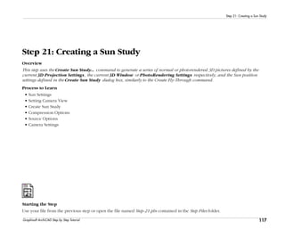 117
Step 21: Creating a Sun Study
Graphisoft ArchiCAD Step by Step Tutorial
Step 21: Creating a Sun Study
Overview
This step uses the Create Sun Study... command to generate a series of normal or photorendered 3D pictures defined by the
current 3D Projection Settings, the current 3D Window or PhotoRendering Settings respectively, and the Sun position
settings defined in the Create Sun Study dialog box, similarly to the Create Fly-Through command.
Process to Learn
• Sun Settings
• Setting Camera View
• Create Sun Study
• Compression Options
• Source Options
• Camera Settings
Starting the Step
Use your file from the previous step or open the file named Step-21.pln contained in the Step Files folder.
 