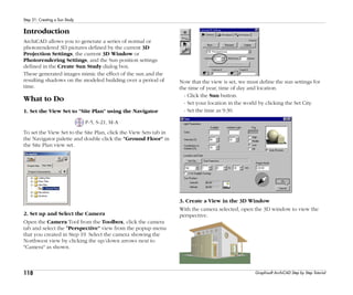 118
Step 21: Creating a Sun Study
Graphisoft ArchiCAD Step by Step Tutorial
Introduction
ArchiCAD allows you to generate a series of normal or
photorendered 3D pictures defined by the current 3D
Projection Settings, the current 3D Window or
Photorendering Settings, and the Sun position settings
defined in the Create Sun Study dialog box.
These generated images mimic the effect of the sun and the
resulting shadows on the modeled building over a period of
time.
What to Do
1. Set the View Set to "Site Plan" using the Navigator
P-5, S-21, M-A
To set the View Set to the Site Plan, click the View Sets tab in
the Navigator palette and double click the "Ground Floor" in
the Site Plan view set.
2. Set up and Select the Camera
Open the Camera Tool from the Toolbox, click the camera
tab and select the "Perspective" view from the popup menu
that you created in Step 19. Select the camera showing the
Northwest view by clicking the up/down arrows next to
"Camera" as shown.
Now that the view is set, we must define the sun settings for
the time of year, time of day and location.
- Click the Sun button.
- Set your location in the world by clicking the Set City.
- Set the time as 9:30.
3. Create a View in the 3D Window
With the camera selected, open the 3D window to view the
perspective.
 