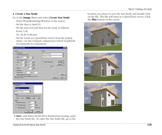 119
Step 21: Creating a Sun Study
Graphisoft ArchiCAD Step by Step Tutorial
4. Create a Sun Study
Go to the Image Menu and select Create Sun Study.
- Select PhotoRendering Window as the source.
- Set the date to April 21.
- Set the start and end time for the study as follows:
From: 9:30
To: 18:30 (6:30 pm)
- Set the result as a QuickTime movie from the popup
menu. Use the Cinepak compression which Graphisoft
recommends for animations.
• Save, and when ArchiCAD is finished processing, open
the Sun Study file. To open the Sun Study file, go to the
location you chose to save the Sun Study and double-click
on the file. The file will open as a QuickTime movie. Click
the Play button on the movie.
 