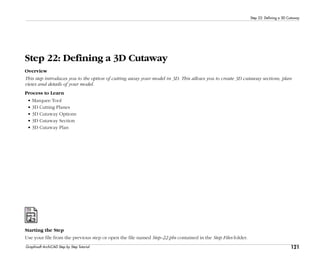 121
Step 22: Defining a 3D Cutaway
Graphisoft ArchiCAD Step by Step Tutorial
Step 22: Defining a 3D Cutaway
Overview
This step introduces you to the option of cutting away your model in 3D. This allows you to create 3D cutaway sections, plan
views and details of your model.
Process to Learn
• Marquee Tool
• 3D Cutting Planes
• 3D Cutaway Options
• 3D Cutaway Section
• 3D Cutaway Plan
Starting the Step
Use your file from the previous step or open the file named Step-22.pln contained in the Step Files folder.
 