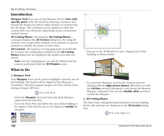 122
Step 22: Defining a 3D Cutaway
Graphisoft ArchiCAD Step by Step Tutorial
Introduction
Marquee Tool: You can use the Marquee Tool to view only
specific parts of the 3D model by drawing a marquee area
around the details you wish to either include or exclude from
the 3D image. This technique can be applied to either the
current story or to all stories, depending on the construction
method chosen.
3D Cutting Planes: Choosing the 3D Cutting Planes…
command displays the 3D Section dialog box. By using 3D
sections, you can get either ordinary cross sections or special
sections to visualize the project in new ways.
3D Cutaway: 3D Cutaway is an imaging mode in ArchiCAD.
If it is active, the cutting places defined in the 3D Cutting
Planes dialog box are applied to the model every time it is
rebuilt.
Note: that 3D cutting planes can only be defined and the
cutaway performed with the 3D Window active.
What to Do
1. Marquee Tool
Your Marquee Tool can be used to highlight a specific area of
the building. The model will be clipped at the Marquee’s
boundaries. The thin marquee images one floor and the thick
marquee images all floors.
P-5, S-22, M-A
- Select the Marquee Tool and select the thick Marquee
option from the Info Box.
- Go to the Floor Plan and define the area of the building to
be clipped. Note that the area to be clipped is outside the
marquee.
- Now go to the 3D Window to see a clipped area of the
building as shown below.
- To cancel the Marquee, activate the Context menu by
clicking with the right mouse button (Windows) or with
the Ctrl key pressed (Macintosh), and choose the Remove
Marquee command. You can also double click anywhere
outside the Marquee.
2. 3D Cutting Planes
The three basic orthogonal representations of your building
(front, side and top) are displayed in the 3D Section dialog
box.
P-5, S-22, M-B, 2-4
 