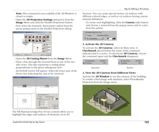 123
Step 22: Defining a 3D Cutaway
Graphisoft ArchiCAD Step by Step Tutorial
Note: This command is not available if the 3D Window is
closed or empty.
- Open the 3D Projection Settings dialog box from the
Image Menu and click the Parallel Projections button.
- Now select the Isometric Axonometry option from the
preset popup menu in the Parallel Projections dialog.
- Open the 3D Cutting Planes from the Image Menu.
- Draw a line through the Ground Floor in one of the two
side views. This line represents a cutting plane
perpendicular to the given orthogonal view.
- An Eyeball Cursor will appear. Select the lower part of the
drawn line indicating the area to be removed.
The Fill Material & Edge Pen of Cuts controls allow you to
highlight the edges and surfaces of elements cut in 3D
Sections. You can create special section cut surfaces with
different colored edges, as well as cut surfaces having custom
material definitions.
- To create such highlighting, click the Custom radio button
and choose a material from the popup menu and/or a pen
from the palette.
3. Activate the 3D Cutaway
To activate the 3D Cutaway, select its Menu item. A
Checkmark placed before the name of the command
indicates that it is active. To deactivate 3D Cutaway, choose
the command again and the Checkmark disappears.
Inactive Active
4. View the 3D Cutaway from Different Views
Activate the 3D Window to see the cutaway of the building.
To render a final image with shadows, select PhotoRender
Projection from the Image menu.
 