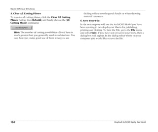 124
Step 22: Defining a 3D Cutaway
Graphisoft ArchiCAD Step by Step Tutorial
5. Clear All Cutting Planes
To remove all cutting planes, click the Clear All Cutting
Planes button, then Rebuild, and finally choose the 3D
Cutting Planes command.
Hint: The number of cutting possibilities offered here is
much greater than you generally need in architecture. You
can, however, make good use of them when you are
dealing with non-orthogonal details or when showing
material cutaways.
6. Save Your File
In the next step we will use the ArchiCAD Model you have
been creating to develop Layout Sheets for publishing,
printing and plotting. To Save the File, go to the File menu
and select Save. If you have not yet saved your work, then a
dialog box will appear. In the dialog select where on your
computer you would like to save the file.
 