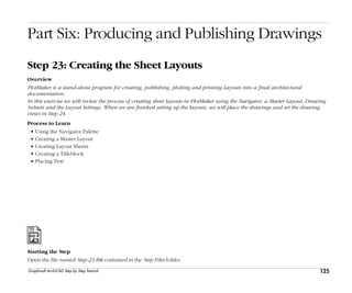 125
Step 23: Creating the Sheet Layouts
Graphisoft ArchiCAD Step by Step Tutorial
Part Six: Producing and Publishing Drawings
Step 23: Creating the Sheet Layouts
Overview
PlotMaker is a stand-alone program for creating, publishing, plotting and printing Layouts into a final architectural
documentation.
In this exercise we will review the process of creating sheet layouts in PlotMaker using the Navigator, a Master Layout, Drawing
Subsets and the Layout Settings. When we are finished setting up the layouts, we will place the drawings and set the drawing
views in Step 24.
Process to Learn
• Using the Navigator Palette
• Creating a Master Layout
• Creating Layout Sheets
• Creating a Titleblock
• Placing Text
Starting the Step
Open the file named Step-23.lbk contained in the Step Files folder.
 