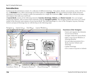 126
Step 23: Creating the Sheet Layouts
Graphisoft ArchiCAD Step by Step Tutorial
Introduction
Architectural documentation consists of a collection of different drawings – floor plans, details, cross-sections, views, 3D views,
etc. In PlotMaker you collect and arrange all of these plans in a Layout Book. The Layout Book includes all the electronic
information necessary for a project’s entire documentation in a single file (extension .lbk) – similar to the collection of pages
and chapters that make up a real book.
A Layout Book consists of the following elements: Layouts, Drawings, Subsets, and Master Layouts. You can navigate
among and organize, add or remove these elements using the Navigator palette. The Navigator palette also serves as a visual
outline of the structure and contents of your Layout Book. The following image is a view of the Navigator, Layouts, Drawing
Subsets and placed Drawings that we will develop in the following steps.
Functions of the Navigator
- Create and organize the elements
of your Layout Book
- Navigate within the Layout Book
- Open a new Layout Window or
Drawing Window
- Set and adjust parameters for a
Book, Layouts, Subsets and
Drawings
- Update Drawings
- Give a name to Layouts or Subsets
 